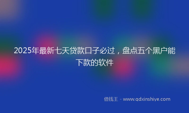 2025年最新七天贷款口子必过，盘点五个黑户能下款的软件