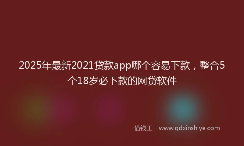 2025年最新2021贷款app哪个容易下款，整合5个18岁必下款的网贷软件