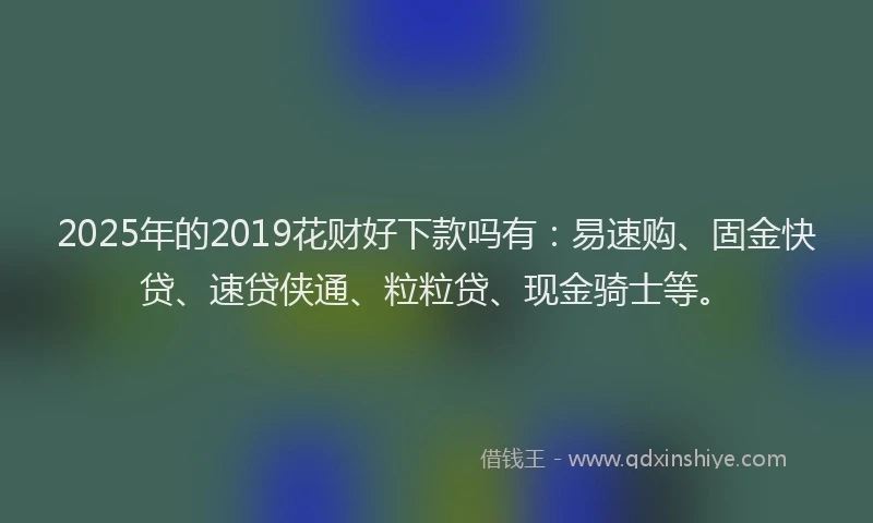 2025年的2019花财好下款吗有：易速购、固金快贷、速贷侠通、粒粒贷、现金骑士等。