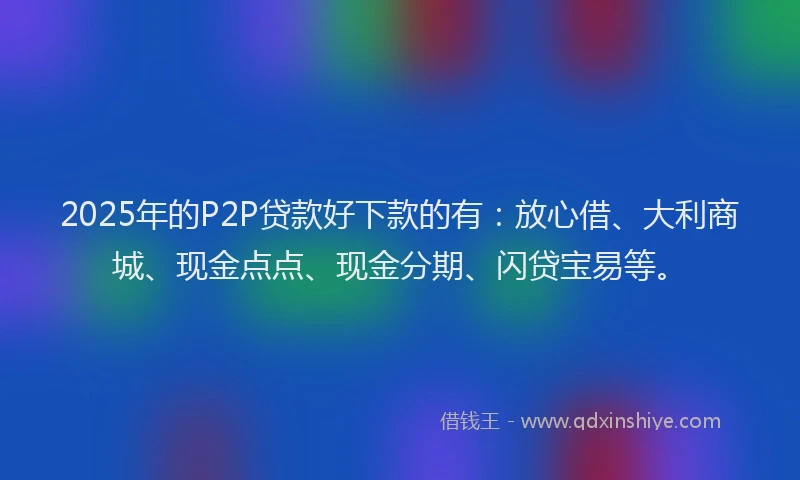 2025年的P2P贷款好下款的有：放心借、大利商城、现金点点、现金分期、闪贷宝易等。
