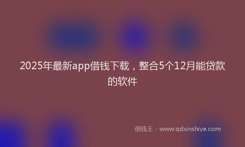 2025年最新app借钱下载，整合5个12月能贷款的软件