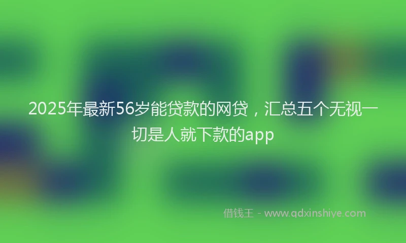2025年最新56岁能贷款的网贷，汇总五个无视一切是人就下款的app