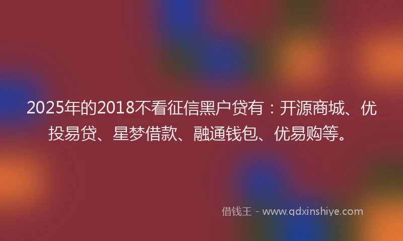 2025年的2018不看征信黑户贷有：开源商城、优投易贷、星梦借款、融通钱包、优易购等。