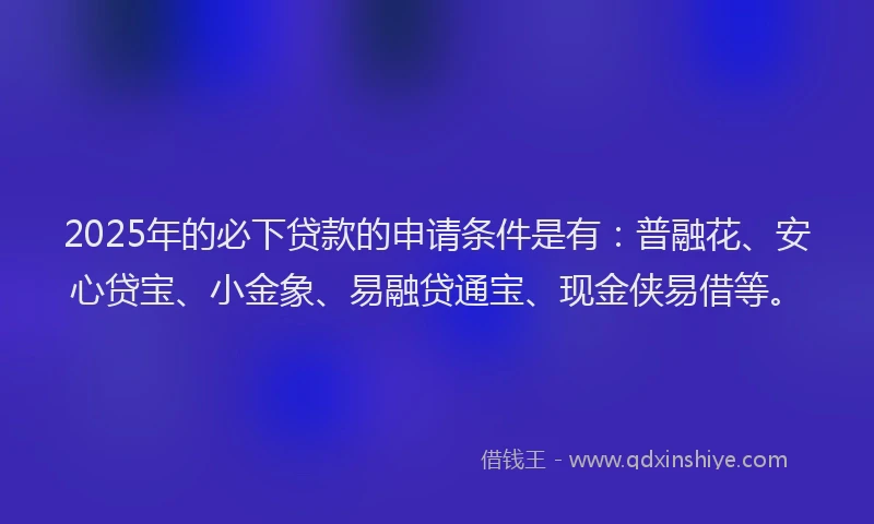 2025年的必下贷款的申请条件是有：普融花、安心贷宝、小金象、易融贷通宝、现金侠易借等。