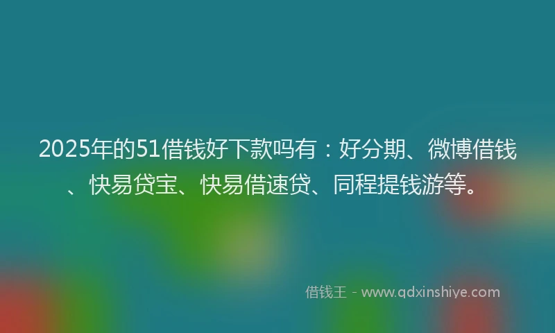 2025年的51借钱好下款吗有：好分期、微博借钱、快易贷宝、快易借速贷、同程提钱游等。
