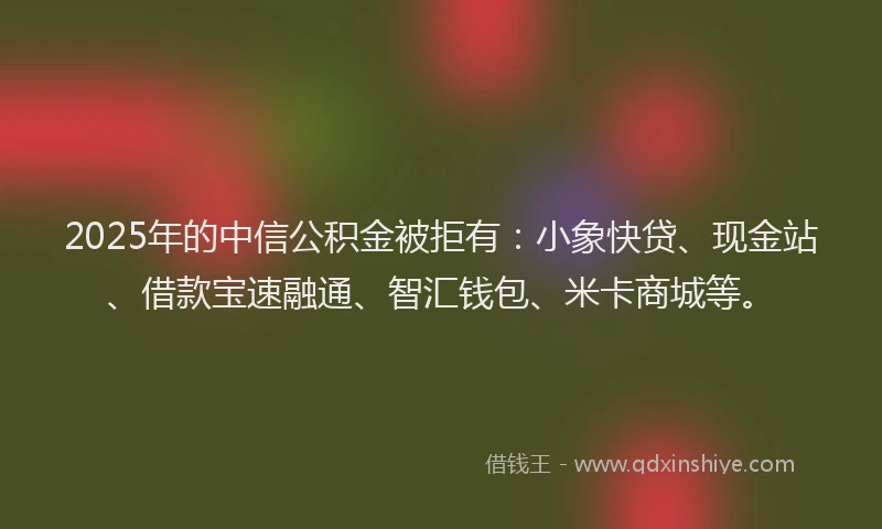 2025年的中信公积金被拒有：小象快贷、现金站、借款宝速融通、智汇钱包、米卡商城等。