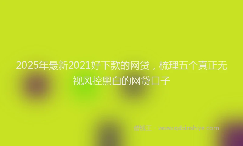 2025年最新2021好下款的网贷，梳理五个真正无视风控黑白的网贷口子