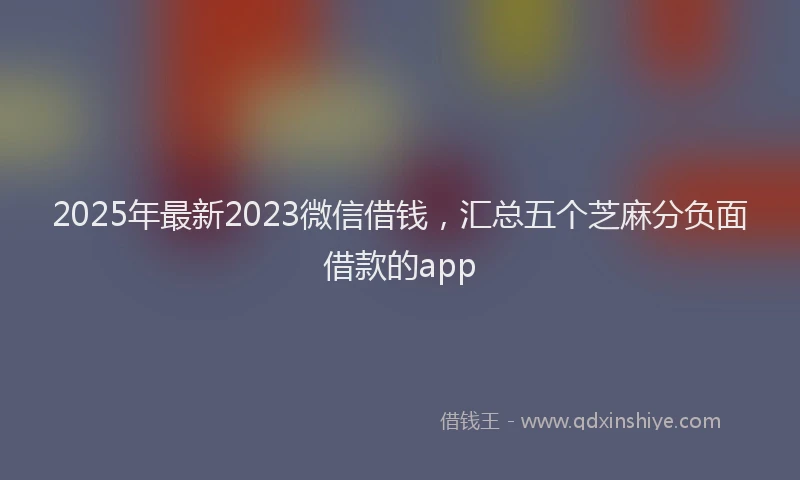 2025年最新2023微信借钱，汇总五个芝麻分负面借款的app