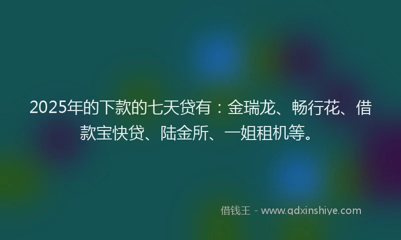 2025年的下款的七天贷有：金瑞龙、畅行花、借款宝快贷、陆金所、一姐租机等。