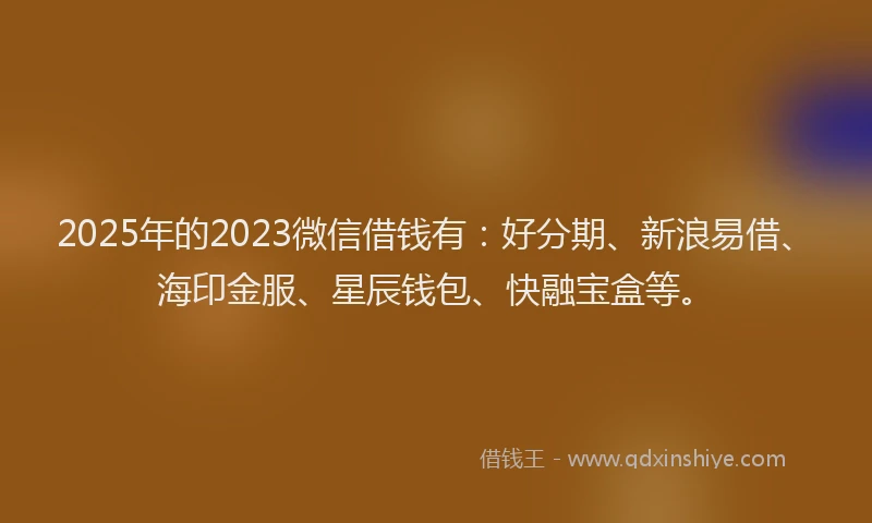 2025年的2023微信借钱有：好分期、新浪易借、海印金服、星辰钱包、快融宝盒等。