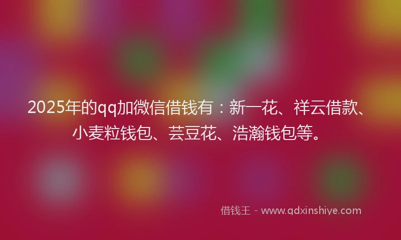 2025年的qq加微信借钱有：新一花、祥云借款、小麦粒钱包、芸豆花、浩瀚钱包等。