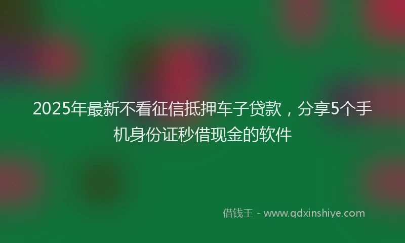 2025年最新不看征信抵押车子贷款，分享5个手机身份证秒借现金的软件