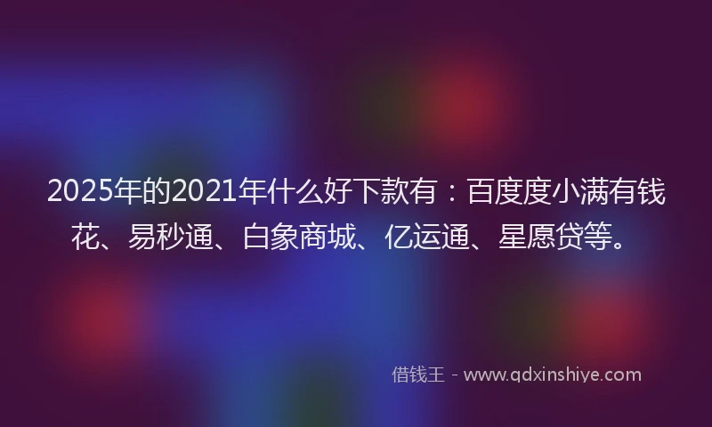 2025年的2021年什么好下款有：百度度小满有钱花、易秒通、白象商城、亿运通、星愿贷等。