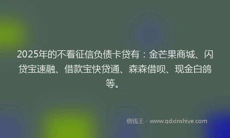 2025年的不看征信负债卡贷有：金芒果商城、闪贷宝速融、借款宝快贷通、森森借呗、现金白鸽等。