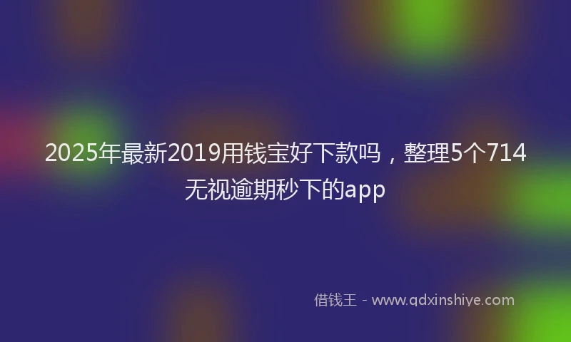 2025年最新2019用钱宝好下款吗，整理5个714无视逾期秒下的app