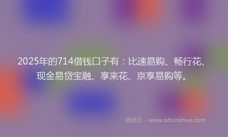 2025年的714借钱口子有：比速易购、畅行花、现金易贷宝融、享来花、京享易购等。