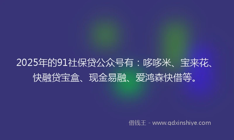 2025年的91社保贷公众号有：哆哆米、宝来花、快融贷宝盒、现金易融、爱鸿森快借等。