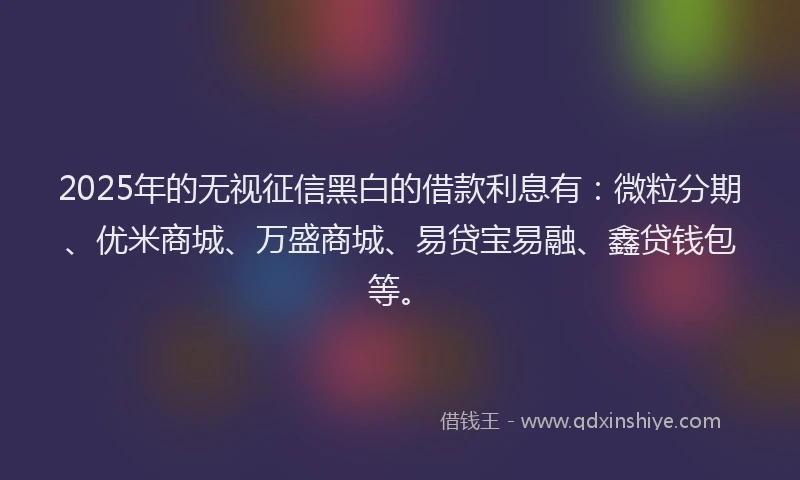 2025年的无视征信黑白的借款利息有：微粒分期、优米商城、万盛商城、易贷宝易融、鑫贷钱包等。