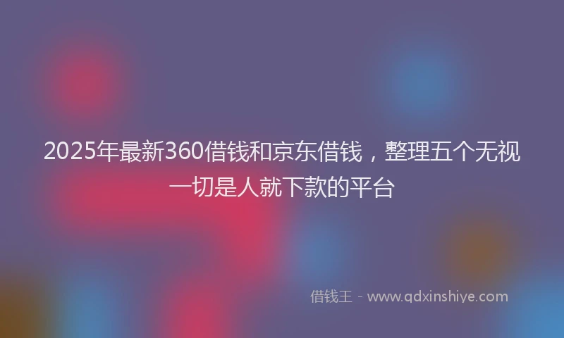 2025年最新360借钱和京东借钱，整理五个无视一切是人就下款的平台