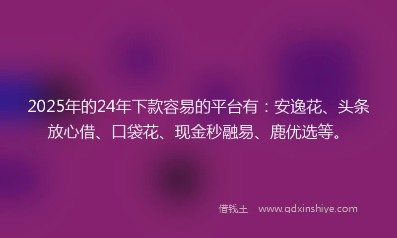 2025年的24年下款容易的平台有：安逸花、头条放心借、口袋花、现金秒融易、鹿优选等。