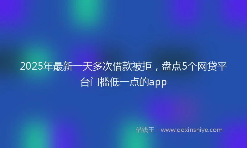 2025年最新一天多次借款被拒，盘点5个网贷平台门槛低一点的app