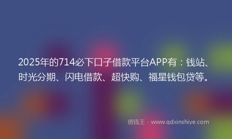2025年的714必下口子借款平台APP有：钱站、时光分期、闪电借款、超快购、福星钱包贷等。