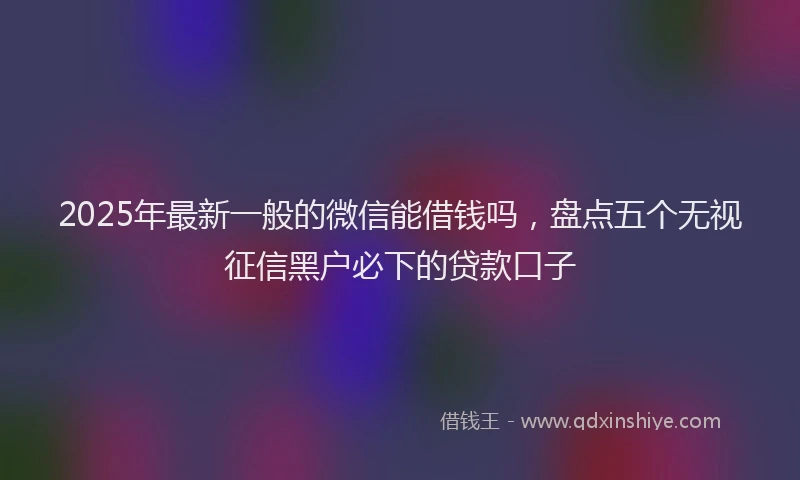 2025年最新一般的微信能借钱吗，盘点五个无视征信黑户必下的贷款口子