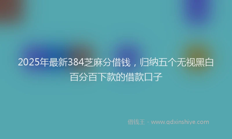 2025年最新384芝麻分借钱，归纳五个无视黑白百分百下款的借款口子