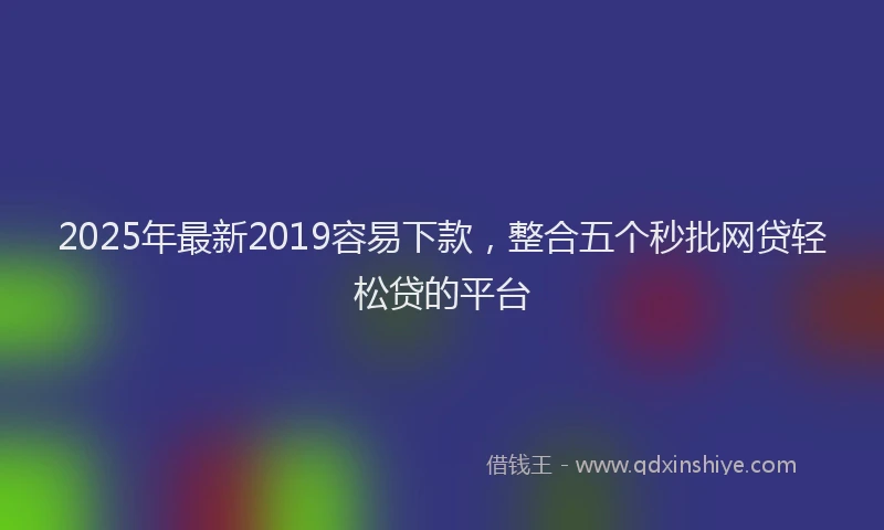 2025年最新2019容易下款，整合五个秒批网贷轻松贷的平台