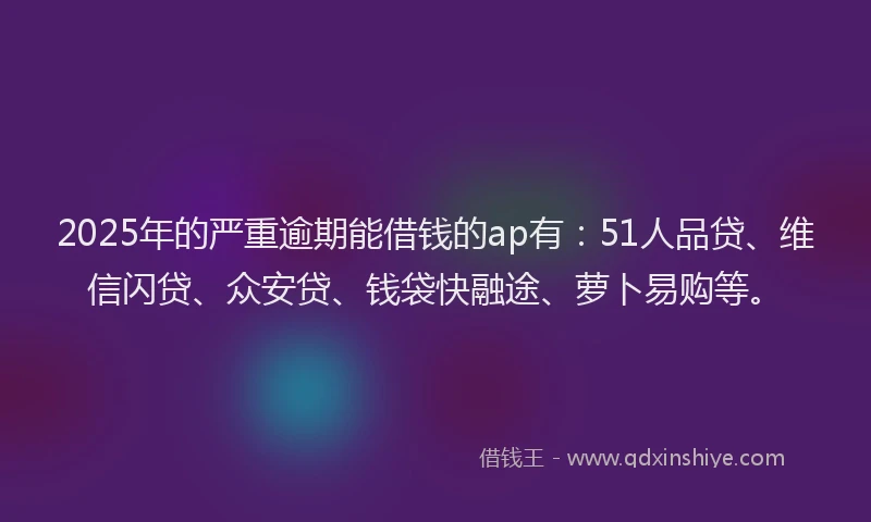 2025年的严重逾期能借钱的ap有：51人品贷、维信闪贷、众安贷、钱袋快融途、萝卜易购等。