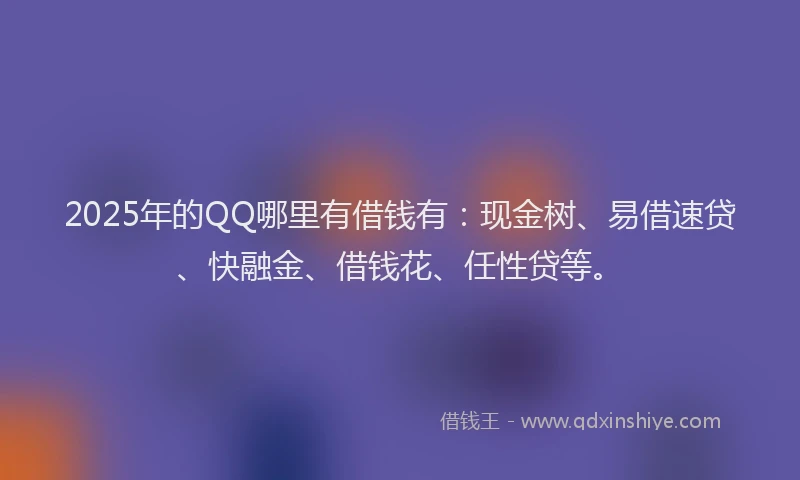 2025年的QQ哪里有借钱有：现金树、易借速贷、快融金、借钱花、任性贷等。