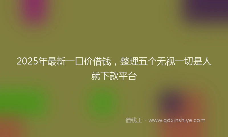 2025年最新一口价借钱，整理五个无视一切是人就下款平台