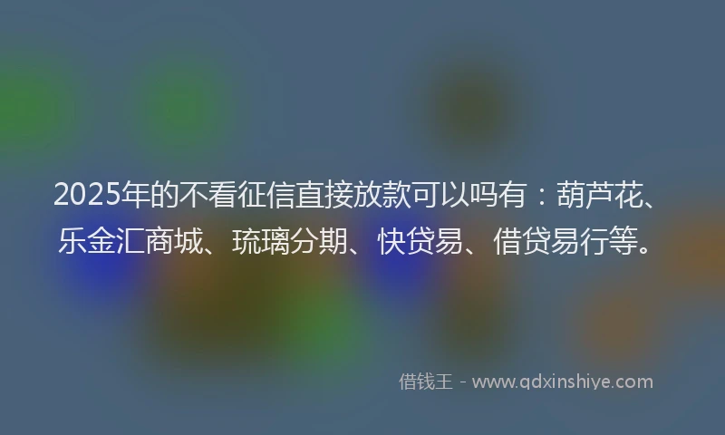 2025年的不看征信直接放款可以吗有：葫芦花、乐金汇商城、琉璃分期、快贷易、借贷易行等。