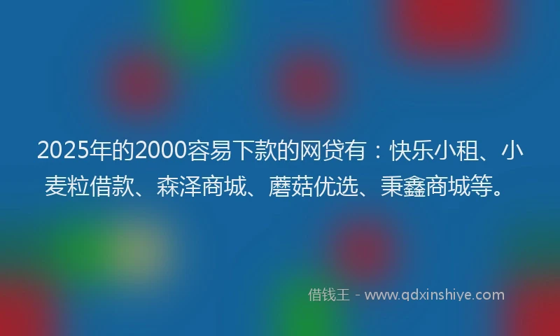 2025年的2000容易下款的网贷有：快乐小租、小麦粒借款、森泽商城、蘑菇优选、秉鑫商城等。