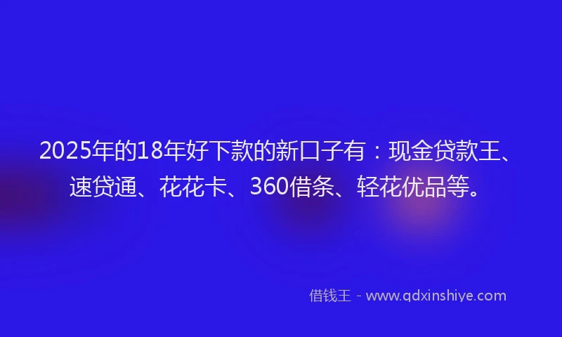 2025年的18年好下款的新口子有：现金贷款王、速贷通、花花卡、360借条、轻花优品等。