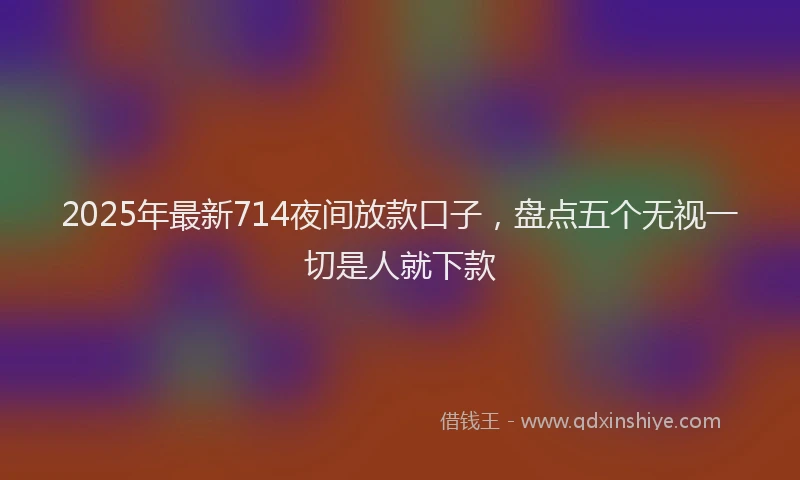 2025年最新714夜间放款口子，盘点五个无视一切是人就下款