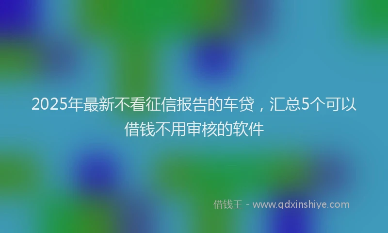 2025年最新不看征信报告的车贷，汇总5个可以借钱不用审核的软件