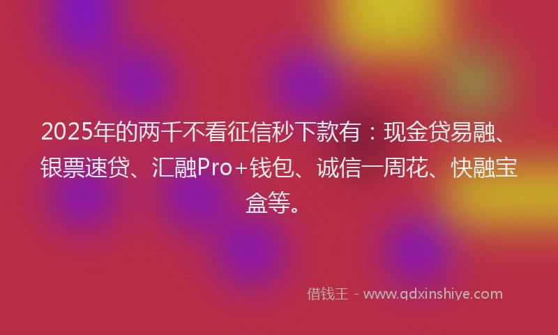 2025年的两千不看征信秒下款有：现金贷易融、银票速贷、汇融Pro+钱包、诚信一周花、快融宝盒等。