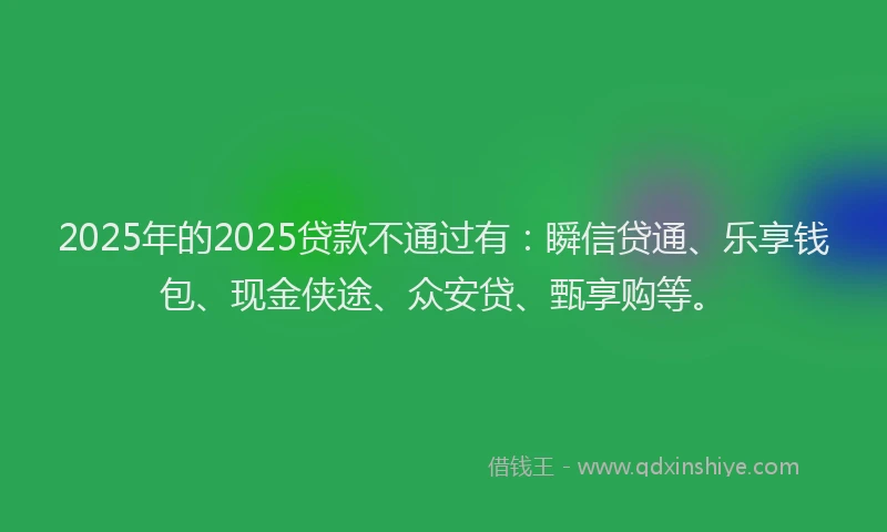 2025年的2025贷款不通过有：瞬信贷通、乐享钱包、现金侠途、众安贷、甄享购等。