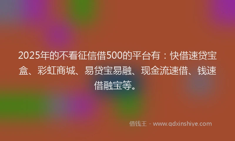 2025年的不看征信借500的平台有：快借速贷宝盒、彩虹商城、易贷宝易融、现金流速借、钱速借融宝等。