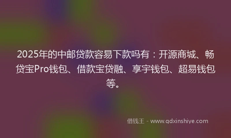 2025年的中邮贷款容易下款吗有：开源商城、畅贷宝Pro钱包、借款宝贷融、享宇钱包、超易钱包等。