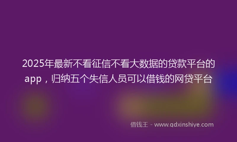 2025年最新不看征信不看大数据的贷款平台的app，归纳五个失信人员可以借钱的网贷平台