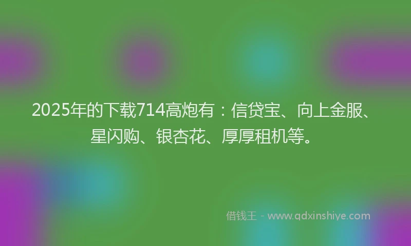 2025年的下载714高炮有：信贷宝、向上金服、星闪购、银杏花、厚厚租机等。