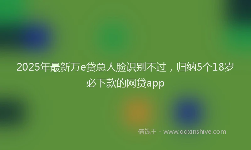 2025年最新万e贷总人脸识别不过，归纳5个18岁必下款的网贷app