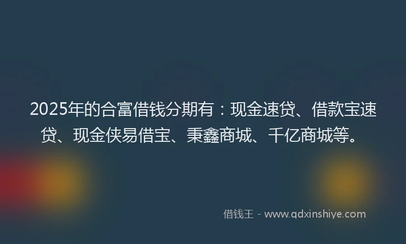 2025年的合富借钱分期有：现金速贷、借款宝速贷、现金侠易借宝、秉鑫商城、千亿商城等。