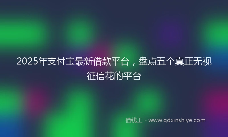 2025年支付宝最新借款平台，盘点五个真正无视征信花的平台