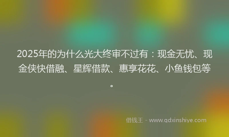 2025年的为什么光大终审不过有：现金无忧、现金侠快借融、星辉借款、惠享花花、小鱼钱包等。