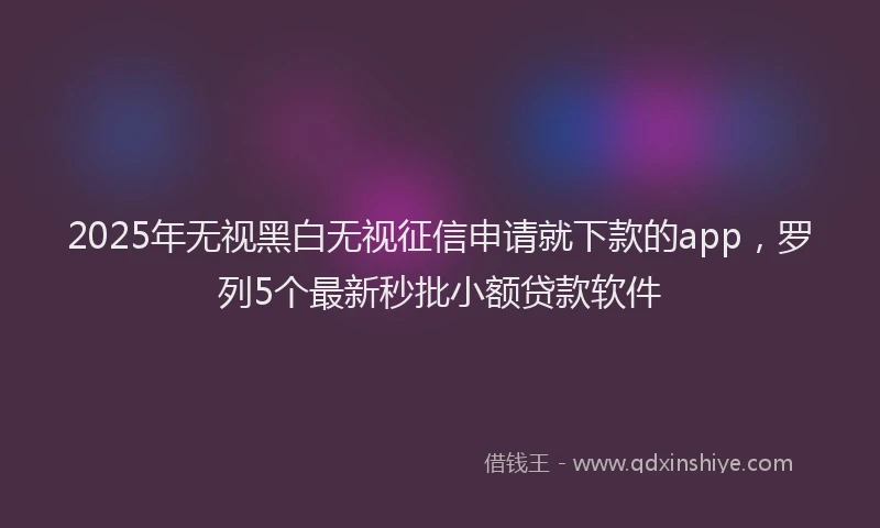2025年无视黑白无视征信申请就下款的app，罗列5个最新秒批小额贷款软件