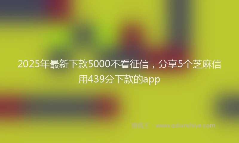 2025年最新下款5000不看征信，分享5个芝麻信用439分下款的app