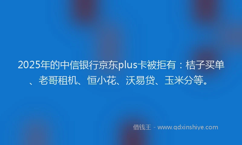 2025年的中信银行京东plus卡被拒有：桔子买单、老哥租机、恒小花、沃易贷、玉米分等。